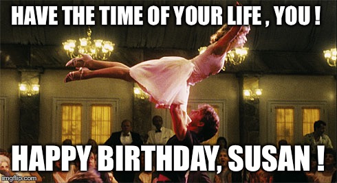 dirty dancing lift birthday lindsay | HAVE THE TIME OF YOUR LIFE , YOU ! HAPPY BIRTHDAY, SUSAN ! | image tagged in dirty dancing lift birthday lindsay | made w/ Imgflip meme maker