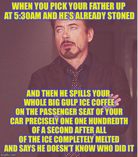 Face You Make Robert Downey Jr Meme | WHEN YOU PICK YOUR FATHER UP AT 5:30AM AND HE’S ALREADY STONED; AND THEN HE SPILLS YOUR WHOLE BIG GULP ICE COFFEE ON THE PASSENGER SEAT OF YOUR CAR PRECISELY ONE ONE HUNDREDTH OF A SECOND AFTER ALL OF THE ICE COMPLETELY MELTED AND SAYS HE DOESN’T KNOW WHO DID IT | image tagged in memes,face you make robert downey jr | made w/ Imgflip meme maker