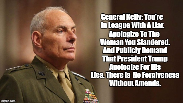 "General Kelly: You're In League With A Liar." | Apologize To The Woman You Slandered. And Publicly Demand That President Trump Apologize For His Lies. There Is  No Forgiveness Without Amends. General Kelly: You're In League With A Liar. | image tagged in john kelly,frederica wilson,liar trump,trump pollutes everyone around him,john kelly's slander,no forgiveness without amends | made w/ Imgflip meme maker