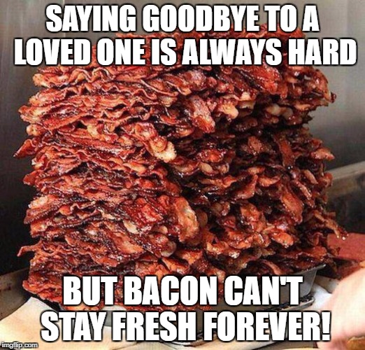 Stacks on bacon stacks | SAYING GOODBYE TO A LOVED ONE IS ALWAYS HARD; BUT BACON CAN'T STAY FRESH FOREVER! | image tagged in stacks on bacon stacks | made w/ Imgflip meme maker