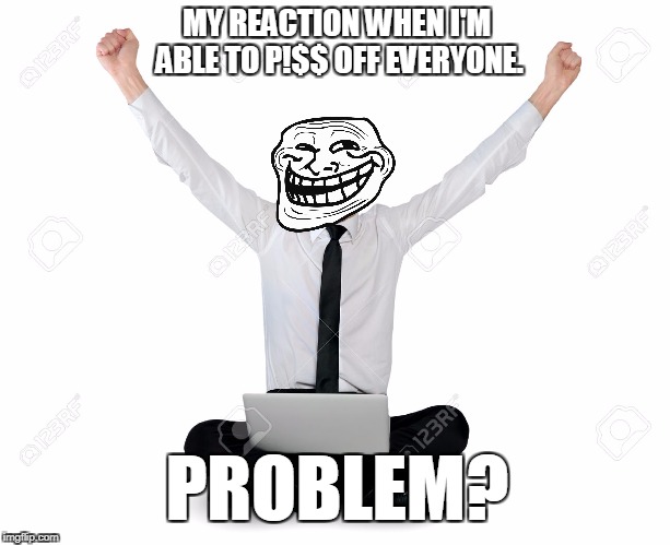 MY REACTION WHEN I'M ABLE TO P!$$ OFF EVERYONE. PROBLEM? | made w/ Imgflip meme maker
