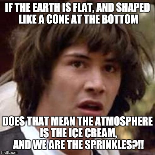 Conspiracy Keanu | IF THE EARTH IS FLAT, AND SHAPED LIKE A CONE AT THE BOTTOM; DOES THAT MEAN THE ATMOSPHERE IS THE ICE CREAM, AND WE ARE THE SPRINKLES?!! | image tagged in memes,conspiracy keanu | made w/ Imgflip meme maker