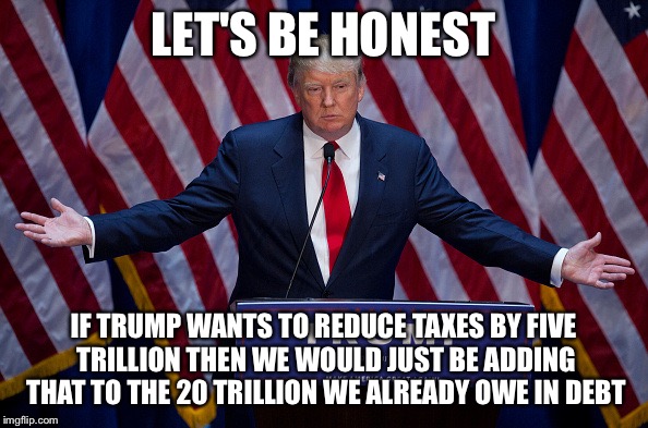 Donald Trump | LET'S BE HONEST; IF TRUMP WANTS TO REDUCE TAXES BY FIVE TRILLION THEN WE WOULD JUST BE ADDING THAT TO THE 20 TRILLION WE ALREADY OWE IN DEBT | image tagged in donald trump | made w/ Imgflip meme maker