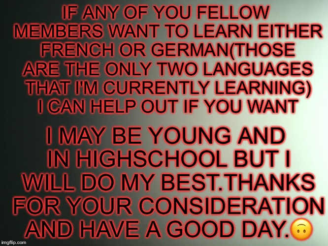 Just a friendly offer | IF ANY OF YOU FELLOW MEMBERS WANT TO LEARN EITHER FRENCH OR GERMAN(THOSE ARE THE ONLY TWO LANGUAGES THAT I'M CURRENTLY LEARNING) I CAN HELP OUT IF YOU WANT; I MAY BE YOUNG AND IN HIGHSCHOOL BUT I WILL DO MY BEST.THANKS FOR YOUR CONSIDERATION AND HAVE A GOOD DAY.🙃 | image tagged in language,german,french,school,helpful | made w/ Imgflip meme maker