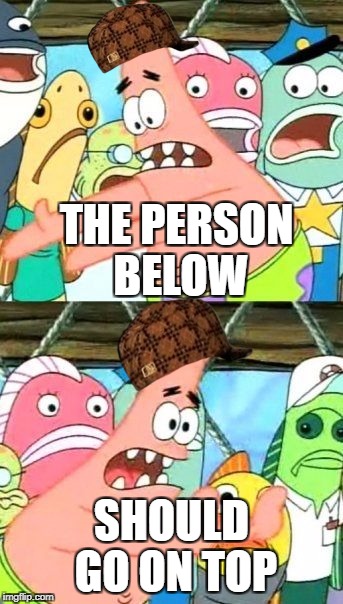 Put It Somewhere Else Patrick | THE PERSON BELOW; SHOULD GO ON TOP | image tagged in memes,put it somewhere else patrick,scumbag | made w/ Imgflip meme maker