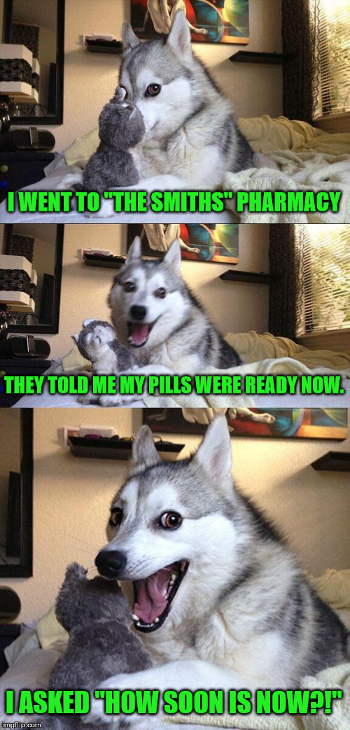 Bad 80s pun dog! | I WENT TO "THE SMITHS" PHARMACY; THEY TOLD ME MY PILLS WERE READY NOW. I ASKED "HOW SOON IS NOW?!" | image tagged in memes,bad pun dog,80s music,the smiths,how soon is now | made w/ Imgflip meme maker