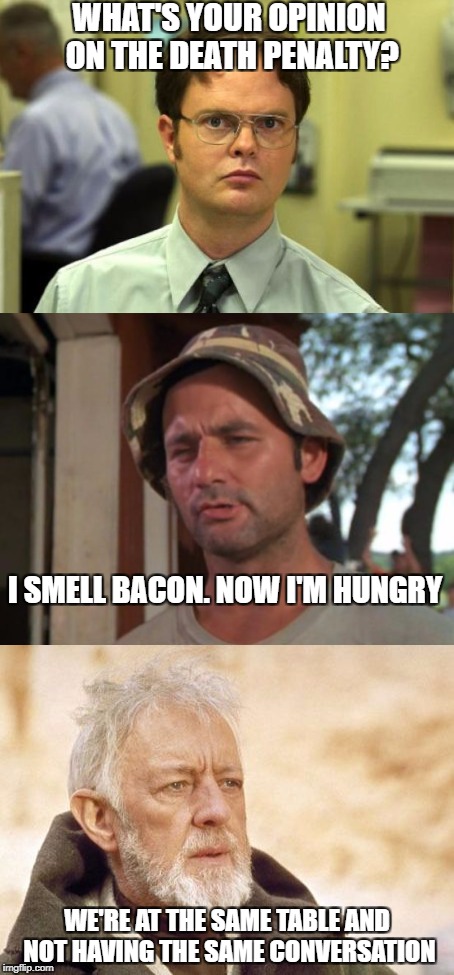 WHAT'S YOUR OPINION ON THE DEATH PENALTY? I SMELL BACON. NOW I'M HUNGRY; WE'RE AT THE SAME TABLE AND NOT HAVING THE SAME CONVERSATION | image tagged in so i guess you can say things are getting pretty serious | made w/ Imgflip meme maker
