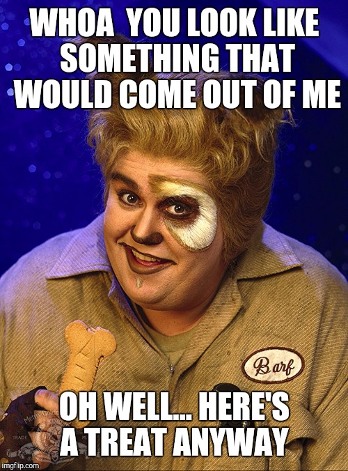 WHOA  YOU LOOK LIKE SOMETHING THAT WOULD COME OUT OF ME OH WELL... HERE'S A TREAT ANYWAY | made w/ Imgflip meme maker