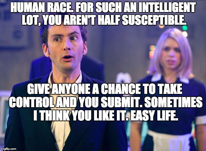 Susceptible | HUMAN RACE. FOR SUCH AN INTELLIGENT LOT, YOU AREN'T HALF SUSCEPTIBLE. GIVE ANYONE A CHANCE TO TAKE CONTROL AND YOU SUBMIT. SOMETIMES I THINK YOU LIKE IT. EASY LIFE. | image tagged in doctor who,tenth doctor who,david tennant,rose tyler | made w/ Imgflip meme maker