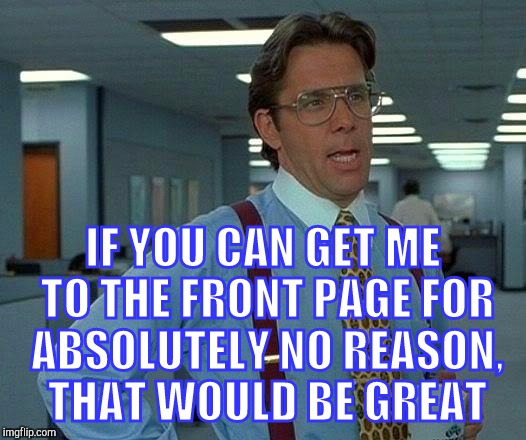 That Would Be Great | IF YOU CAN GET ME TO THE FRONT PAGE FOR ABSOLUTELY NO REASON, THAT WOULD BE GREAT | image tagged in memes,that would be great | made w/ Imgflip meme maker