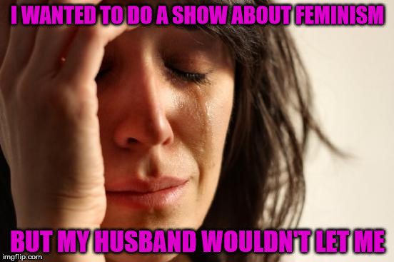 Feminism | I WANTED TO DO A SHOW ABOUT FEMINISM; BUT MY HUSBAND WOULDN'T LET ME | image tagged in memes,first world problems,feminism,husband,show | made w/ Imgflip meme maker
