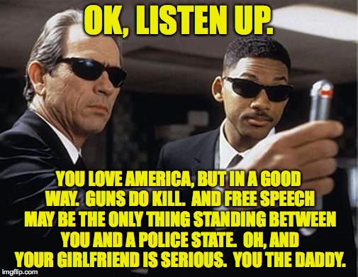 Men in Black. I think this is what it's gonna take. | OK, LISTEN UP. YOU LOVE AMERICA, BUT IN A GOOD WAY.  GUNS DO KILL.  AND FREE SPEECH MAY BE THE ONLY THING STANDING BETWEEN YOU AND A POLICE STATE.  OH, AND YOUR GIRLFRIEND IS SERIOUS.  YOU THE DADDY. | image tagged in men in black,memes,free speech,first amendment,second amendment | made w/ Imgflip meme maker