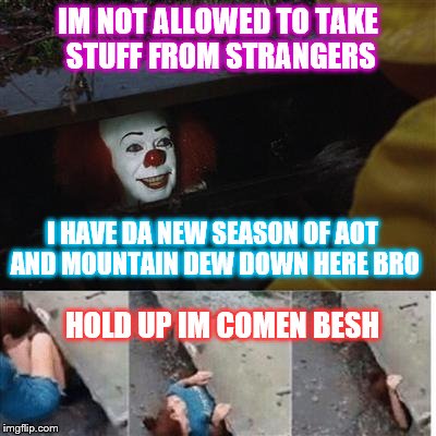 pennywise in sewer | IM NOT ALLOWED TO TAKE STUFF FROM STRANGERS; I HAVE DA NEW SEASON OF AOT AND MOUNTAIN DEW DOWN HERE BRO; HOLD UP IM COMEN BESH | image tagged in pennywise in sewer | made w/ Imgflip meme maker