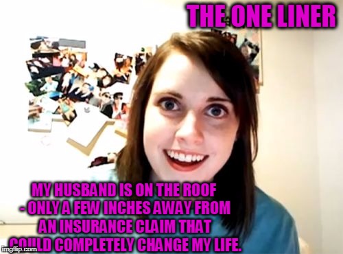 Overly Attached Girlfriend Meme | THE ONE LINER; MY HUSBAND IS ON THE ROOF - ONLY A FEW INCHES AWAY FROM AN INSURANCE CLAIM THAT COULD COMPLETELY CHANGE MY LIFE. | image tagged in memes,overly attached girlfriend | made w/ Imgflip meme maker