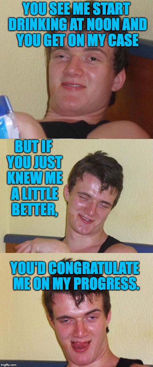 Bad Pun 10 Guy | YOU SEE ME START DRINKING AT NOON AND YOU GET ON MY CASE; BUT IF YOU JUST KNEW ME A LITTLE BETTER, YOU'D CONGRATULATE ME ON MY PROGRESS. | image tagged in bad pun 10 guy | made w/ Imgflip meme maker