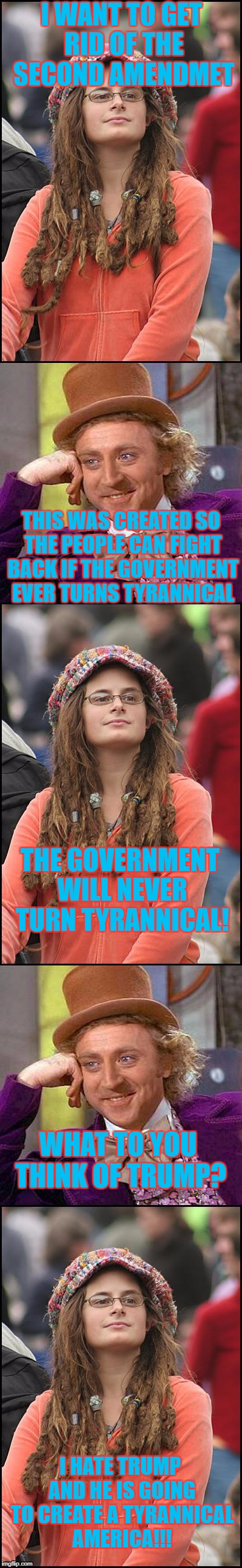 Liberal Logic 101 | I WANT TO GET RID OF THE SECOND AMENDMET; THIS WAS CREATED SO THE PEOPLE CAN FIGHT BACK IF THE GOVERNMENT EVER TURNS TYRANNICAL; THE GOVERNMENT WILL NEVER TURN TYRANNICAL! WHAT TO YOU THINK OF TRUMP? I HATE TRUMP AND HE IS GOING TO CREATE A TYRANNICAL AMERICA!!! | image tagged in college liberal,creepy condescending wonka | made w/ Imgflip meme maker
