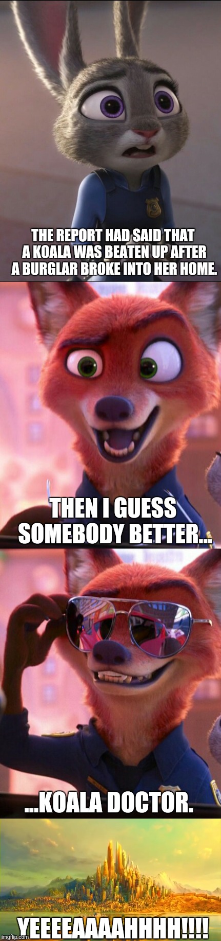 CSI: Zootopia 4 | THE REPORT HAD SAID THAT A KOALA WAS BEATEN UP AFTER A BURGLAR BROKE INTO HER HOME. THEN I GUESS SOMEBODY BETTER... ...KOALA DOCTOR. YEEEEAAAAHHHH!!!! | image tagged in zootopia,judy hopps,nick wilde,parody,funny,memes | made w/ Imgflip meme maker