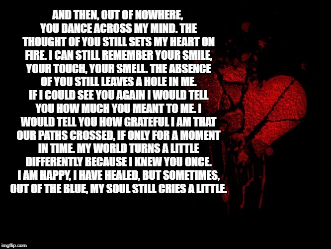 broken heart | AND THEN, OUT OF NOWHERE, YOU DANCE ACROSS MY MIND. THE THOUGHT OF YOU STILL SETS MY HEART ON FIRE. I CAN STILL REMEMBER YOUR SMILE, YOUR TOUCH, YOUR SMELL. THE ABSENCE OF YOU STILL LEAVES A HOLE IN ME. IF I COULD SEE YOU AGAIN I WOULD TELL YOU HOW MUCH YOU MEANT TO ME. I WOULD TELL YOU HOW GRATEFUL I AM THAT OUR PATHS CROSSED, IF ONLY FOR A MOMENT IN TIME. MY WORLD TURNS A LITTLE DIFFERENTLY BECAUSE I KNEW YOU ONCE. I AM HAPPY, I HAVE HEALED, BUT SOMETIMES, OUT OF THE BLUE, MY SOUL STILL CRIES A LITTLE. | image tagged in broken heart | made w/ Imgflip meme maker