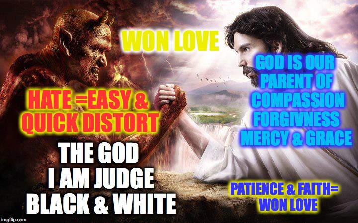 Jesus and Satan arm wrestling | WON LOVE; GOD IS OUR PARENT OF 
COMPASSION FORGIVNESS MERCY & GRACE; THE GOD I AM JUDGE BLACK & WHITE; HATE =EASY & QUICK DISTORT; PATIENCE & FAITH=  
WON LOVE | image tagged in jesus and satan arm wrestling | made w/ Imgflip meme maker
