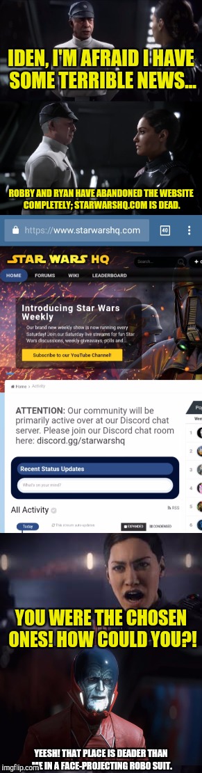 You know a website is down for good when a meme is made about it... | IDEN, I'M AFRAID I HAVE SOME TERRIBLE NEWS... ROBBY AND RYAN HAVE ABANDONED THE WEBSITE COMPLETELY; STARWARSHQ.COM IS DEAD. YOU WERE THE CHOSEN ONES! HOW COULD YOU?! YEESH! THAT PLACE IS DEADER THAN ME IN A FACE-PROJECTING ROBO SUIT. | image tagged in star wars,memes,star wars battlefront ii,the emperor is dead,funny memes | made w/ Imgflip meme maker