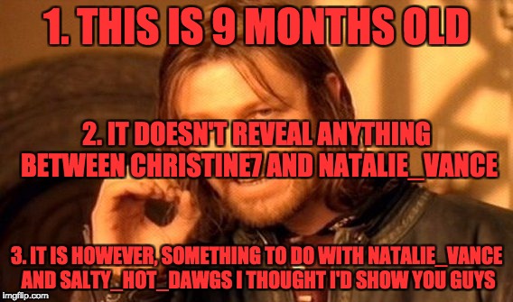 One Does Not Simply Meme | 1. THIS IS 9 MONTHS OLD; 2. IT DOESN'T REVEAL ANYTHING BETWEEN CHRISTINE7 AND NATALIE_VANCE; 3. IT IS HOWEVER, SOMETHING TO DO WITH NATALIE_VANCE AND SALTY_HOT_DAWGS I THOUGHT I'D SHOW YOU GUYS | image tagged in memes,one does not simply | made w/ Imgflip meme maker