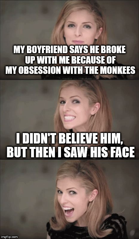 Bad Pun Anna Kendrick Meme | MY BOYFRIEND SAYS HE BROKE UP WITH ME BECAUSE OF MY OBSESSION WITH THE MONKEES; I DIDN'T BELIEVE HIM, BUT THEN I SAW HIS FACE | image tagged in memes,bad pun anna kendrick | made w/ Imgflip meme maker