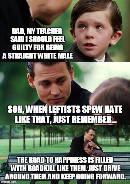 Try Happiness: Avoid The Carcasses Of Leftist Ideology | DAD, MY TEACHER SAID I SHOULD FEEL GUILTY FOR BEING A STRAIGHT WHITE MALE; SON, WHEN LEFTISTS SPEW HATE LIKE THAT, JUST REMEMBER... THE ROAD TO HAPPINESS IS FILLED WITH ROADKILL LIKE THEM. JUST DRIVE AROUND THEM AND KEEP GOING FORWARD. | image tagged in memes,finding neverland | made w/ Imgflip meme maker