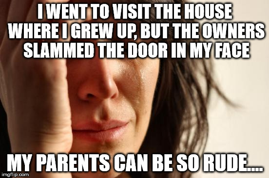 First World Problems | I WENT TO VISIT THE HOUSE WHERE I GREW UP, BUT THE OWNERS SLAMMED THE DOOR IN MY FACE; MY PARENTS CAN BE SO RUDE.... | image tagged in memes,first world problems | made w/ Imgflip meme maker