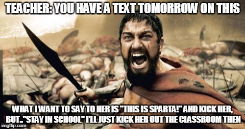 Sparta Leonidas Meme | TEACHER: YOU HAVE A TEXT TOMORROW ON THIS; WHAT I WANT TO SAY TO HER IS "THIS IS SPARTA!" AND KICK HER, BUT.."STAY IN SCHOOL" I'LL JUST KICK HER OUT THE CLASSROOM THEN | image tagged in memes,sparta leonidas | made w/ Imgflip meme maker