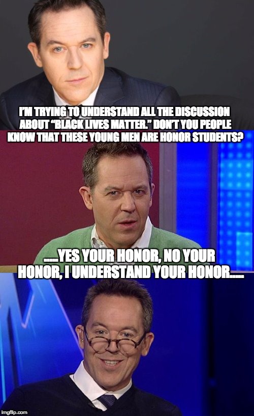 I’M TRYING TO UNDERSTAND ALL THE DISCUSSION ABOUT “BLACK LIVES MATTER.” DON’T YOU PEOPLE KNOW THAT THESE YOUNG MEN ARE HONOR STUDENTS? …..YES YOUR HONOR, NO YOUR HONOR, I UNDERSTAND YOUR HONOR….. | image tagged in bad pun greg gutfeld | made w/ Imgflip meme maker