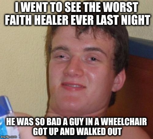 10 Guy Meme | I WENT TO SEE THE WORST FAITH HEALER EVER LAST NIGHT; HE WAS SO BAD A GUY IN A WHEELCHAIR GOT UP AND WALKED OUT | image tagged in memes,10 guy | made w/ Imgflip meme maker