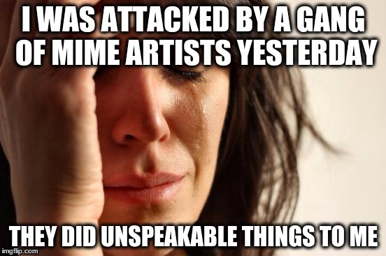 First World Problems Meme | I WAS ATTACKED BY A GANG OF MIME ARTISTS YESTERDAY; THEY DID UNSPEAKABLE THINGS TO ME | image tagged in memes,first world problems | made w/ Imgflip meme maker