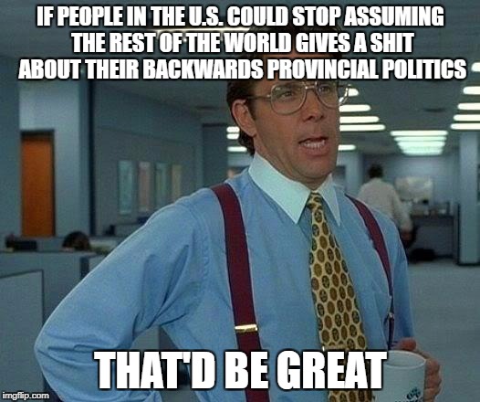 That Would Be Great Meme | IF PEOPLE IN THE U.S. COULD STOP ASSUMING THE REST OF THE WORLD GIVES A SHIT ABOUT THEIR BACKWARDS PROVINCIAL POLITICS THAT'D BE GREAT | image tagged in memes,that would be great | made w/ Imgflip meme maker