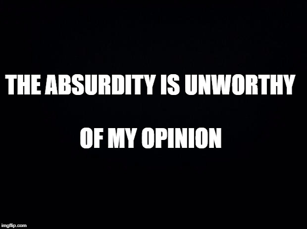 Black background | THE ABSURDITY IS UNWORTHY; OF MY OPINION | image tagged in black background | made w/ Imgflip meme maker