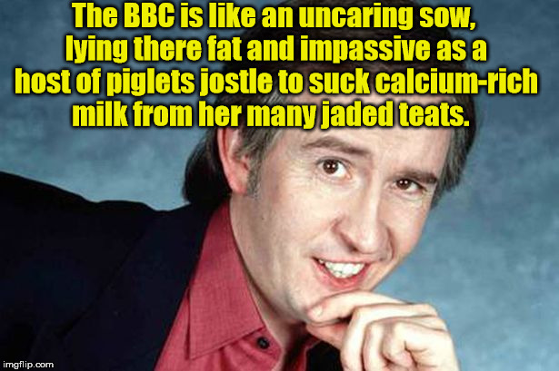 Alan Partridge and the BBC. | The BBC is like an uncaring sow, lying there fat and impassive as a host of piglets jostle to suck calcium-rich milk from her many jaded teats. | image tagged in alan partridge,bbc | made w/ Imgflip meme maker