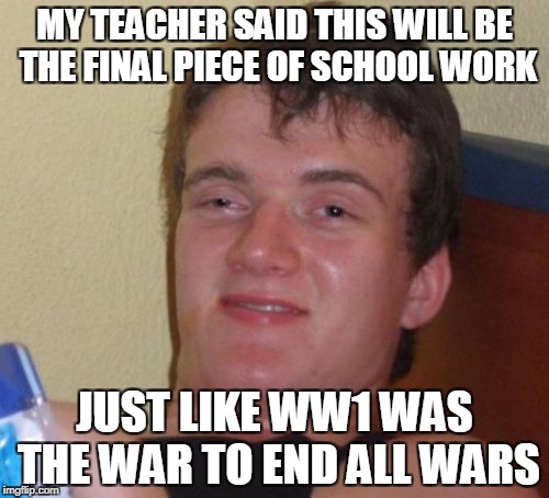 10 Guy Meme | MY TEACHER SAID THIS WILL BE THE FINAL PIECE OF SCHOOL WORK; JUST LIKE WW1 WAS THE WAR TO END ALL WARS | image tagged in memes,10 guy | made w/ Imgflip meme maker