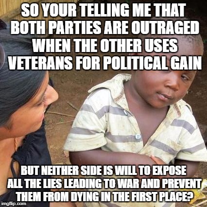 Third World Skeptical Kid Meme | SO YOUR TELLING ME THAT BOTH PARTIES ARE OUTRAGED WHEN THE OTHER USES VETERANS FOR POLITICAL GAIN; BUT NEITHER SIDE IS WILL TO EXPOSE ALL THE LIES LEADING TO WAR AND PREVENT THEM FROM DYING IN THE FIRST PLACE? | image tagged in memes,third world skeptical kid | made w/ Imgflip meme maker