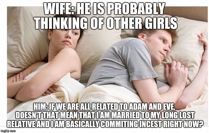 Thinking of other girls | WIFE: HE IS PROBABLY THINKING OF OTHER GIRLS; HIM: IF WE ARE ALL RELATED TO ADAM AND EVE, DOESN'T THAT MEAN THAT I AM MARRIED TO MY LONG LOST RELATIVE AND I AM BASICALLY COMMITING INCEST RIGHT NOW? | image tagged in thinking of other girls | made w/ Imgflip meme maker