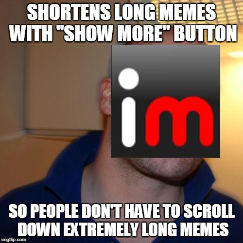 Smart move by IMGFlip.However,"Pete and Repeat","Meme Story" and "All Popular Templates" memes will never be the same again :( | SHORTENS LONG MEMES WITH "SHOW MORE" BUTTON; SO PEOPLE DON'T HAVE TO SCROLL DOWN EXTREMELY LONG MEMES | image tagged in memes,imgflip,good guy greg,powermetalhead,funny,long memes | made w/ Imgflip meme maker