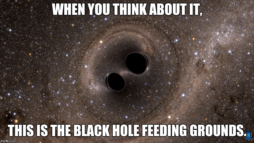 WHEN YOU THINK ABOUT IT, THIS IS THE BLACK HOLE FEEDING GROUNDS. | image tagged in two black holes | made w/ Imgflip meme maker