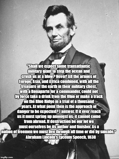 Lincoln: "We Must Live Through All Time Or Die By Suicide" | "Shall we expect some transatlantic military giant to step the ocean and crush us at a blow? Never! All the armies of Europe, Asia, and Africa combined, with all the treasure of the earth in their military chest, with a Bonaparte for a commander, could not by force take a drink from the Ohio or make a track on the Blue Ridge in a trial of a thousand years. At what point then is the approach of danger to be expected? I answer. If it ever reach us it must spring up amongst us; it cannot come from abroad. If destruction be our lot we must ourselves be its author and finisher. As a nation of freemen we must live through all time or die by suicide."; Abraham Lincoln's Lyceum Speech, 1838 | image tagged in abraham lincoln,lyceum speech | made w/ Imgflip meme maker