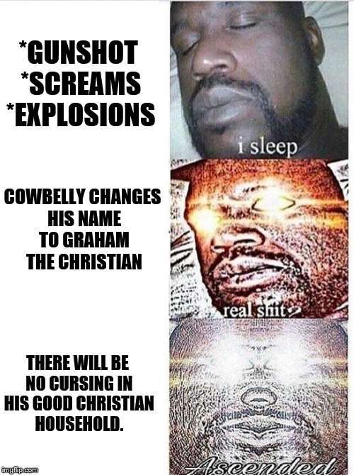 I sleep meme with ascended template | *GUNSHOT *SCREAMS *EXPLOSIONS; COWBELLY CHANGES HIS NAME TO GRAHAM THE CHRISTIAN; THERE WILL BE NO CURSING IN HIS GOOD CHRISTIAN HOUSEHOLD. | image tagged in i sleep meme with ascended template | made w/ Imgflip meme maker