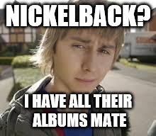 Jay Inbetweeners Completed It | NICKELBACK? I HAVE ALL THEIR ALBUMS MATE | image tagged in jay inbetweeners completed it | made w/ Imgflip meme maker