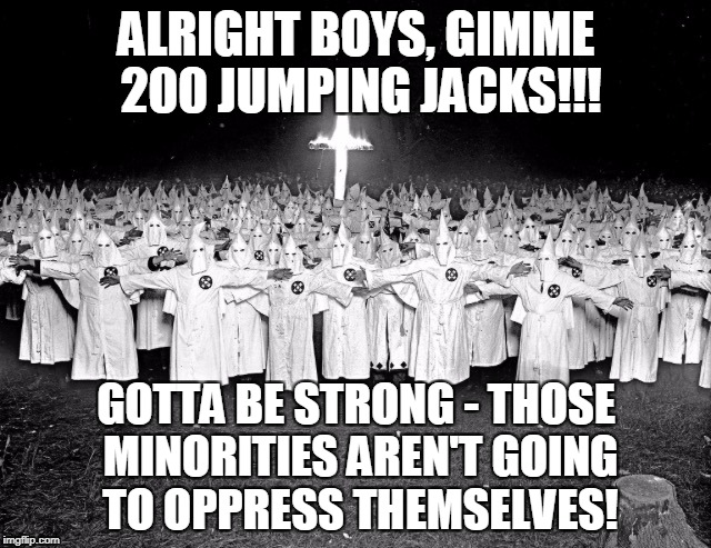 it works even better if you're picturing Richard Simmons... | ALRIGHT BOYS, GIMME 200 JUMPING JACKS!!! GOTTA BE STRONG - THOSE MINORITIES AREN'T GOING TO OPPRESS THEMSELVES! | image tagged in memes,ku klux klan,racism,minorities,fitness,politics | made w/ Imgflip meme maker