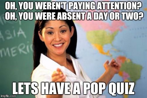 The most true thing in school | OH, YOU WEREN'T PAYING ATTENTION? OH, YOU WERE ABSENT A DAY OR TWO? LETS HAVE A POP QUIZ | image tagged in memes,unhelpful high school teacher,true,true story,school,school meme | made w/ Imgflip meme maker