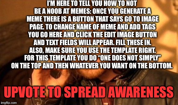 Upvote to spread awareness | I’M HERE TO TELL YOU HOW TO NOT BE A NOOB AT MEMES: ONCE YOU GENERATE A MEME THERE IS A BUTTON THAT SAYS GO TO IMAGE PAGE. TO CHANGE NAME OF MEME AND ADD TAGS YOU GO HERE AND CLICK THE EDIT IMAGE BUTTON AND TEXT FIELDS WILL APPEAR. FILL THESE IN. ALSO, MAKE SURE YOU USE THE TEMPLATE RIGHT. FOR THIS TEMPLATE YOU DO “ONE DOES NOT SIMPLY” ON THE TOP AND THEN WHATEVER YOU WANT ON THE BOTTOM. UPVOTE TO SPREAD AWARENESS | image tagged in memes,one does not simply,noob,help,how not to be a noob,this is the tags | made w/ Imgflip meme maker