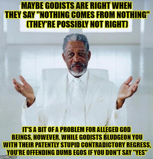 Morgan freeman god | MAYBE GODISTS ARE RIGHT WHEN THEY SAY "NOTHING COMES FROM NOTHING" (THEY'RE POSSIBLY NOT RIGHT); IT'S A BIT OF A PROBLEM FOR ALLEGED GOD BEINGS, HOWEVER. WHILE GODISTS BLUDGEON YOU WITH THEIR PATENTLY STUPID CONTRADICTORY REGRESS, YOU'RE OFFENDING DUMB EGOS IF YOU DON'T SAY "YES" | image tagged in morgan freeman god | made w/ Imgflip meme maker