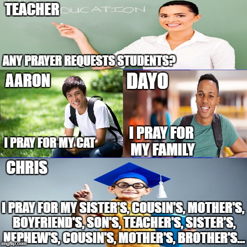 Blank Blue Background Meme | TEACHER; ANY PRAYER REQUESTS STUDENTS? DAYO; AARON; I PRAY FOR MY FAMILY; I PRAY FOR MY CAT; CHRIS; I PRAY FOR MY SISTER'S, COUSIN'S, MOTHER'S, BOYFRIEND'S, SON'S, TEACHER'S, SISTER'S, NEPHEW'S, COUSIN'S, MOTHER'S, BROTHER'S... | image tagged in memes,blank blue background | made w/ Imgflip meme maker