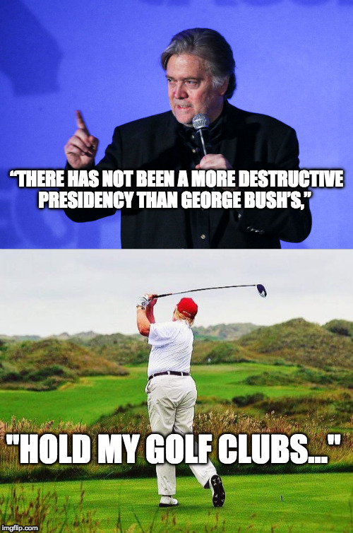 One-upmanship | “THERE HAS NOT BEEN A MORE DESTRUCTIVE PRESIDENCY THAN GEORGE BUSH’S,”; "HOLD MY GOLF CLUBS..." | image tagged in bannon,trump,hold my beer | made w/ Imgflip meme maker