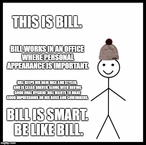 Be Like Bill Meme | THIS IS BILL. BILL WORKS IN AN OFFICE WHERE PERSONAL APPEARANCE IS IMPORTANT. BILL KEEPS HIS HAIR NICE AND STYLED, AND IS CLEAN SHAVEN, ALONG WITH HAVING GOOD ORAL HYGIENE. BILL WANTS TO MAKE GOOD IMPRESSIONS ON HIS BOSS AND COWORKERS. BILL IS SMART. BE LIKE BILL. | image tagged in memes,be like bill | made w/ Imgflip meme maker